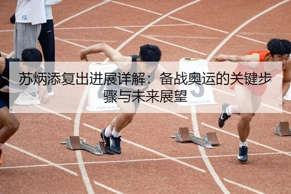 苏炳添复出进展详解：备战奥运的关键步骤与未来展望